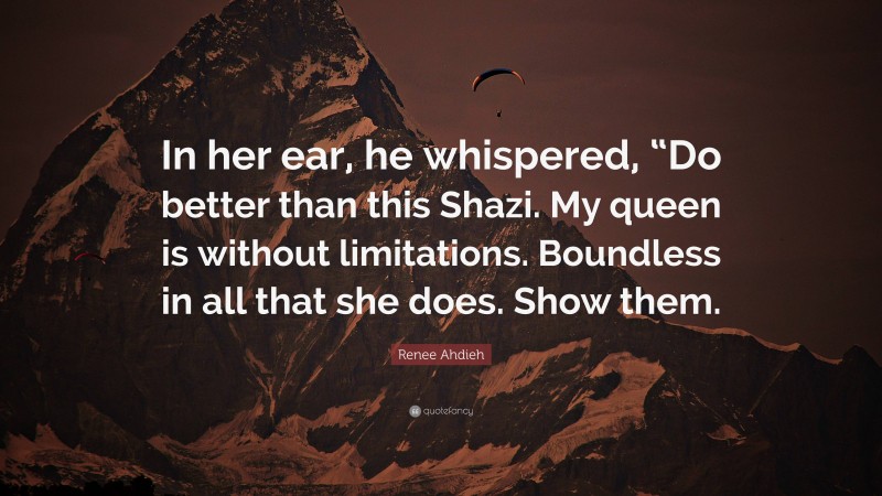 Renee Ahdieh Quote: “In her ear, he whispered, “Do better than this Shazi. My queen is without limitations. Boundless in all that she does. Show them.”