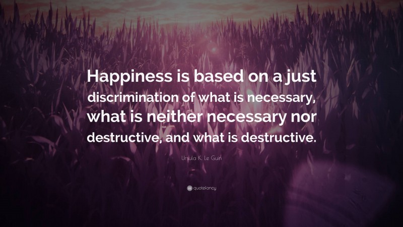 Ursula K. Le Guin Quote: “Happiness is based on a just discrimination of what is necessary, what is neither necessary nor destructive, and what is destructive.”