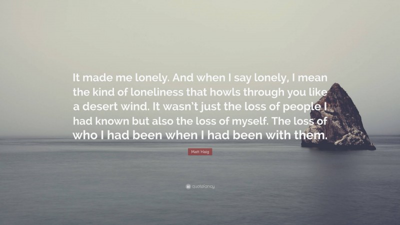Matt Haig Quote: “It made me lonely. And when I say lonely, I mean the kind of loneliness that howls through you like a desert wind. It wasn’t just the loss of people I had known but also the loss of myself. The loss of who I had been when I had been with them.”