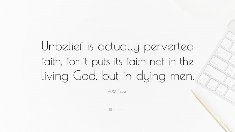 A.W. Tozer Quote: “Unbelief is actually perverted faith, for it puts its faith not in the living God, but in dying men.”