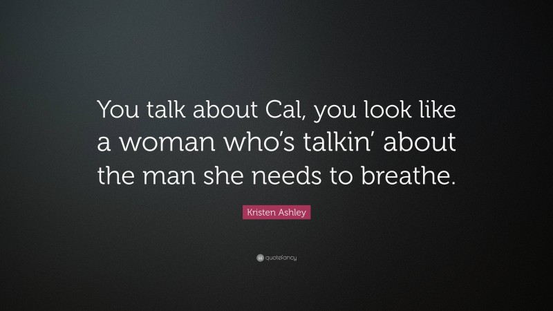 Kristen Ashley Quote: “You talk about Cal, you look like a woman who’s talkin’ about the man she needs to breathe.”