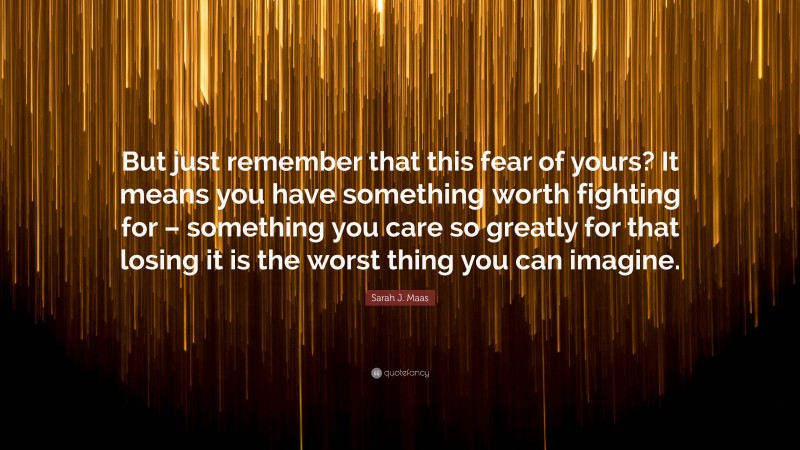 Sarah J. Maas Quote: “But just remember that this fear of yours? It means you have something worth fighting for – something you care so greatly for that losing it is the worst thing you can imagine.”