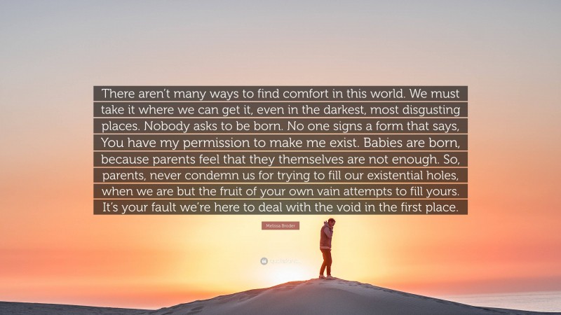 Melissa Broder Quote: “There aren’t many ways to find comfort in this world. We must take it where we can get it, even in the darkest, most disgusting places. Nobody asks to be born. No one signs a form that says, You have my permission to make me exist. Babies are born, because parents feel that they themselves are not enough. So, parents, never condemn us for trying to fill our existential holes, when we are but the fruit of your own vain attempts to fill yours. It’s your fault we’re here to deal with the void in the first place.”