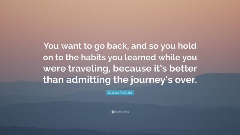 Seanan McGuire Quote: “You want to go back, and so you hold on to the habits you learned while you were traveling, because it’s better than admitting the journey’s over.”