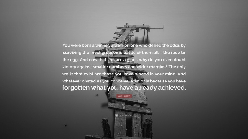 Suzy Kassem Quote: “You were born a winner, a warrior, one who defied the odds by surviving the most gruesome battle of them all – the race to the egg. And now that you are a giant, why do you even doubt victory against smaller numbers and wider margins? The only walls that exist are those you have placed in your mind. And whatever obstacles you conceive, exist only because you have forgotten what you have already achieved.”