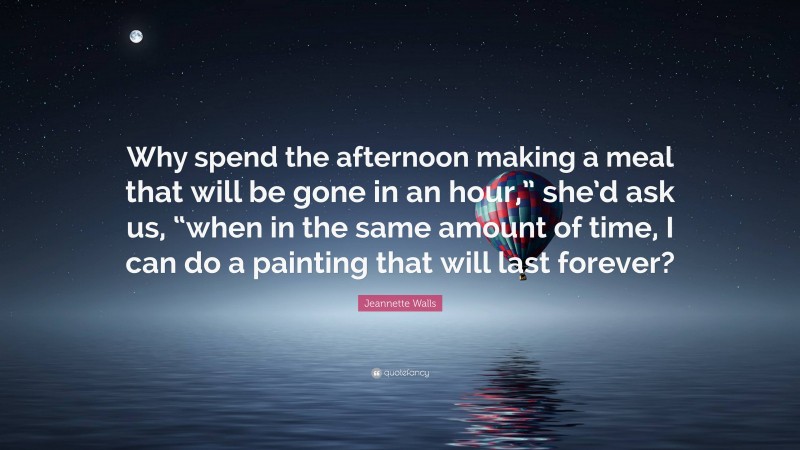 Jeannette Walls Quote: “Why spend the afternoon making a meal that will be gone in an hour,” she’d ask us, “when in the same amount of time, I can do a painting that will last forever?”