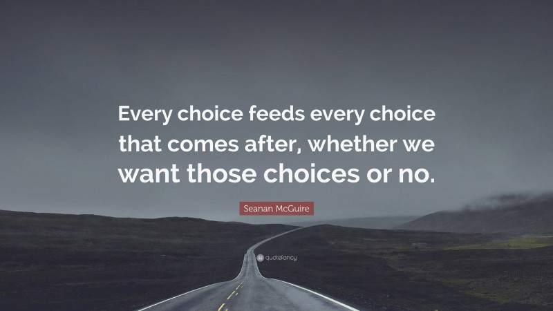 Seanan McGuire Quote: “Every choice feeds every choice that comes after, whether we want those choices or no.”