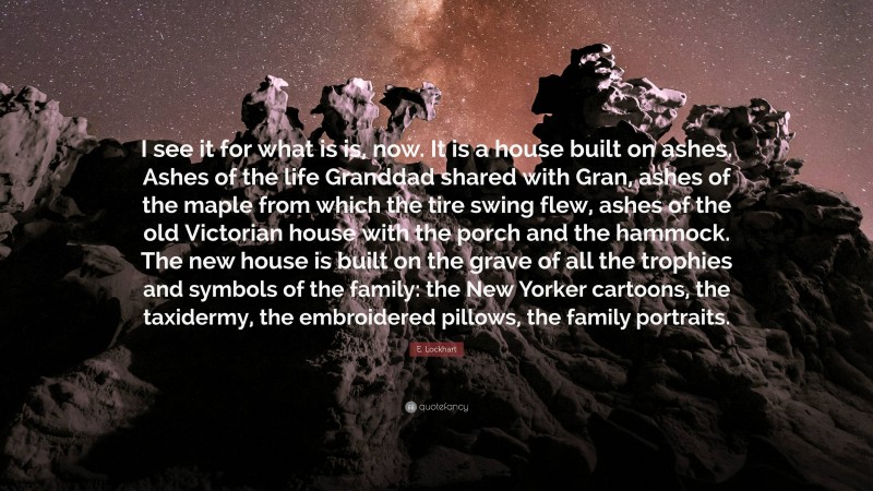 E. Lockhart Quote: “I see it for what is is, now. It is a house built on ashes. Ashes of the life Granddad shared with Gran, ashes of the maple from which the tire swing flew, ashes of the old Victorian house with the porch and the hammock. The new house is built on the grave of all the trophies and symbols of the family: the New Yorker cartoons, the taxidermy, the embroidered pillows, the family portraits.”