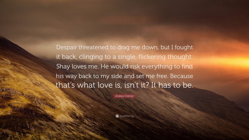 Andrea Cremer Quote: “Despair threatened to drag me down, but I fought it back, clinging to a single, flickering thought. Shay loves me. He would risk everything to find his way back to my side and set me free. Because that’s what love is, isn’t it? It has to be.”