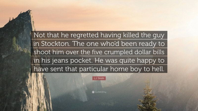 L.J. Smith Quote: “Not that he regretted having killed the guy in Stockton. The one who’d been ready to shoot him over the five crumpled dollar bills in his jeans pocket. He was quite happy to have sent that particular home boy to hell.”