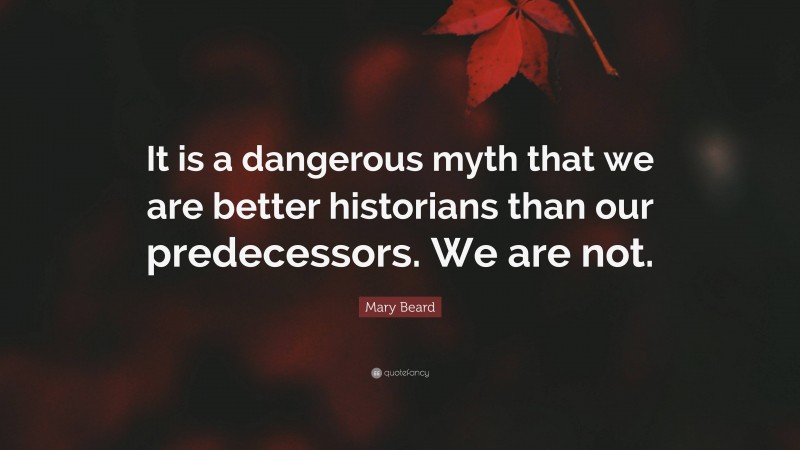 Mary Beard Quote: “It is a dangerous myth that we are better historians than our predecessors. We are not.”