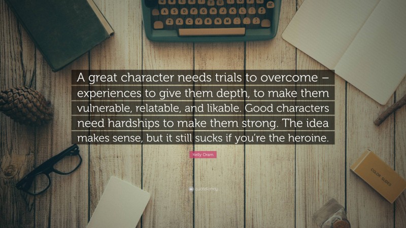 Kelly Oram Quote: “A great character needs trials to overcome – experiences to give them depth, to make them vulnerable, relatable, and likable. Good characters need hardships to make them strong. The idea makes sense, but it still sucks if you’re the heroine.”