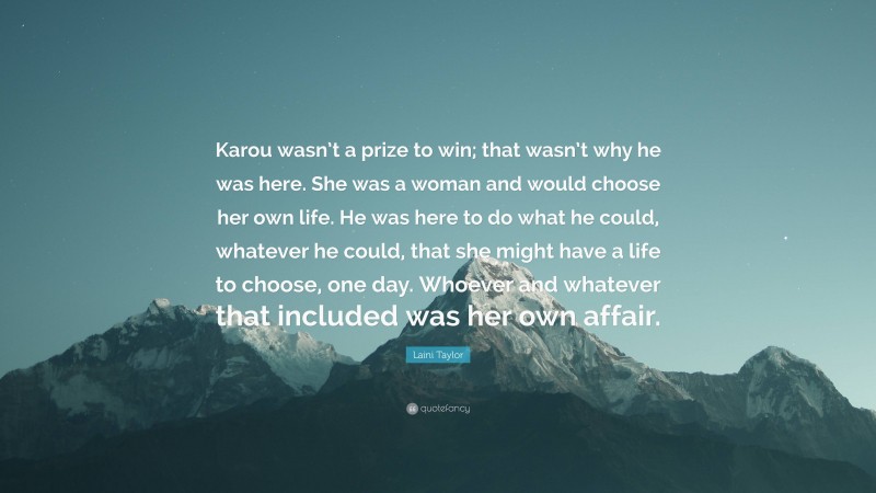 Laini Taylor Quote: “Karou wasn’t a prize to win; that wasn’t why he was here. She was a woman and would choose her own life. He was here to do what he could, whatever he could, that she might have a life to choose, one day. Whoever and whatever that included was her own affair.”