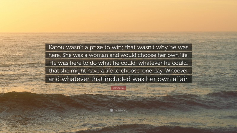 Laini Taylor Quote: “Karou wasn’t a prize to win; that wasn’t why he was here. She was a woman and would choose her own life. He was here to do what he could, whatever he could, that she might have a life to choose, one day. Whoever and whatever that included was her own affair.”