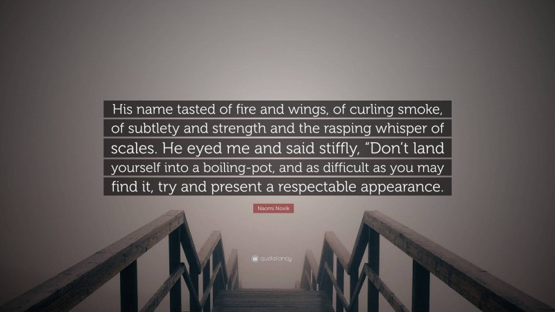 Naomi Novik Quote: “His name tasted of fire and wings, of curling smoke, of subtlety and strength and the rasping whisper of scales. He eyed me and said stiffly, “Don’t land yourself into a boiling-pot, and as difficult as you may find it, try and present a respectable appearance.”