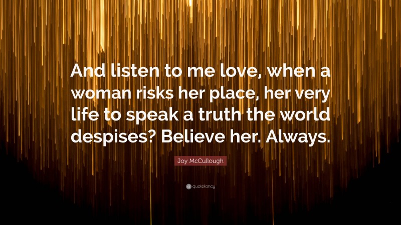 Joy McCullough Quote: “And listen to me love, when a woman risks her place, her very life to speak a truth the world despises? Believe her. Always.”