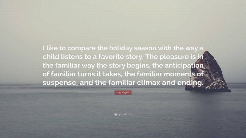 Fred Rogers Quote: “I like to compare the holiday season with the way a child listens to a favorite story. The pleasure is in the familiar way the story begins, the anticipation of familiar turns it takes, the familiar moments of suspense, and the familiar climax and ending.”