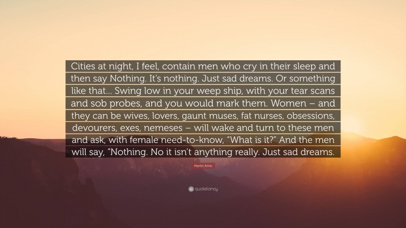 Martin Amis Quote: “Cities at night, I feel, contain men who cry in their sleep and then say Nothing. It’s nothing. Just sad dreams. Or something like that... Swing low in your weep ship, with your tear scans and sob probes, and you would mark them. Women – and they can be wives, lovers, gaunt muses, fat nurses, obsessions, devourers, exes, nemeses – will wake and turn to these men and ask, with female need-to-know, “What is it?” And the men will say, “Nothing. No it isn’t anything really. Just sad dreams.”