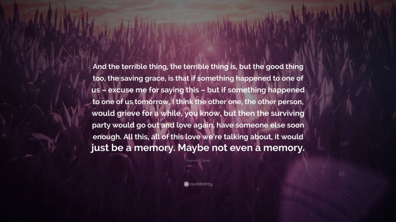 Raymond Carver Quote: “And the terrible thing, the terrible thing is, but the good thing too, the saving grace, is that if something happened to one of us – excuse me for saying this – but if something happened to one of us tomorrow, I think the other one, the other person, would grieve for a while, you know, but then the surviving party would go out and love again, have someone else soon enough. All this, all of this love we’re talking about, it would just be a memory. Maybe not even a memory.”