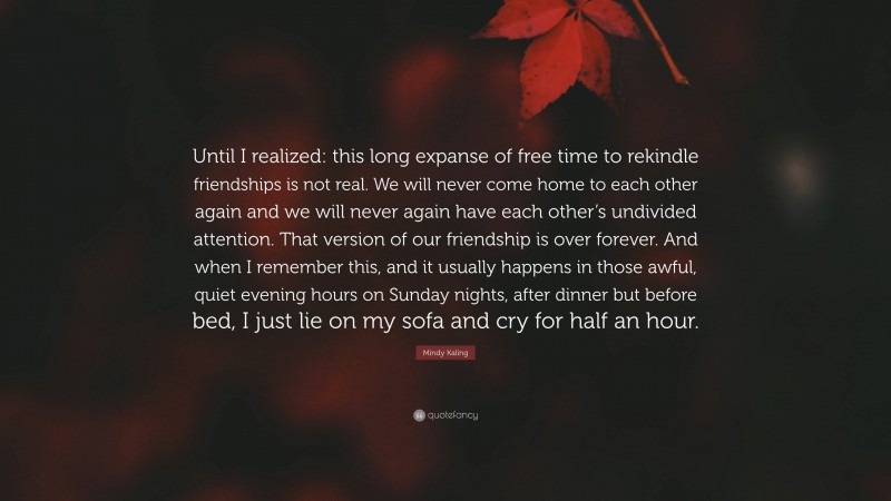 Mindy Kaling Quote: “Until I realized: this long expanse of free time to rekindle friendships is not real. We will never come home to each other again and we will never again have each other’s undivided attention. That version of our friendship is over forever. And when I remember this, and it usually happens in those awful, quiet evening hours on Sunday nights, after dinner but before bed, I just lie on my sofa and cry for half an hour.”