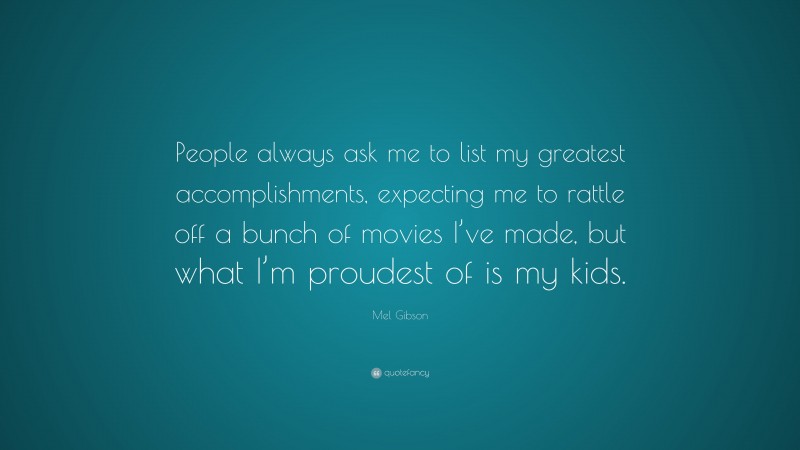 Mel Gibson Quote: “People always ask me to list my greatest accomplishments, expecting me to rattle off a bunch of movies I’ve made, but what I’m proudest of is my kids.”