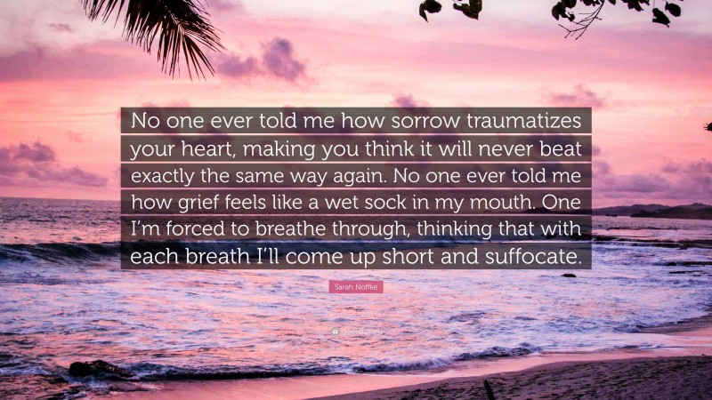 Sarah Noffke Quote: “No one ever told me how sorrow traumatizes your heart, making you think it will never beat exactly the same way again. No one ever told me how grief feels like a wet sock in my mouth. One I’m forced to breathe through, thinking that with each breath I’ll come up short and suffocate.”