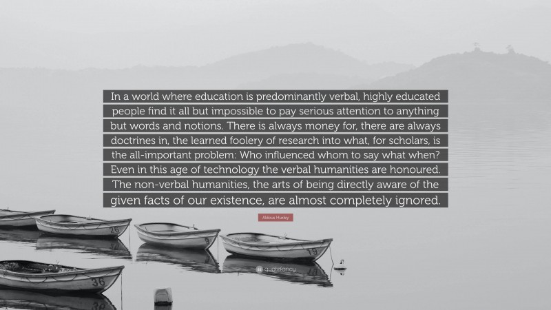 Aldous Huxley Quote: “In a world where education is predominantly verbal, highly educated people find it all but impossible to pay serious attention to anything but words and notions. There is always money for, there are always doctrines in, the learned foolery of research into what, for scholars, is the all-important problem: Who influenced whom to say what when? Even in this age of technology the verbal humanities are honoured. The non-verbal humanities, the arts of being directly aware of the given facts of our existence, are almost completely ignored.”