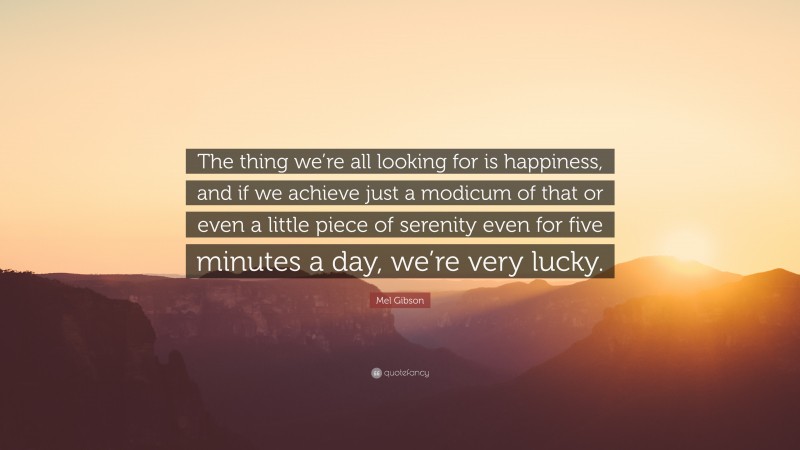 Mel Gibson Quote: “The thing we’re all looking for is happiness, and if we achieve just a modicum of that or even a little piece of serenity even for five minutes a day, we’re very lucky.”