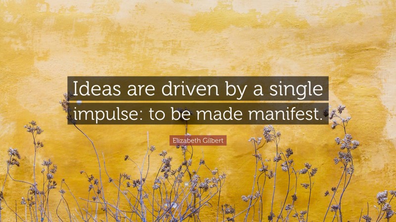 Elizabeth Gilbert Quote: “Ideas are driven by a single impulse: to be made manifest.”