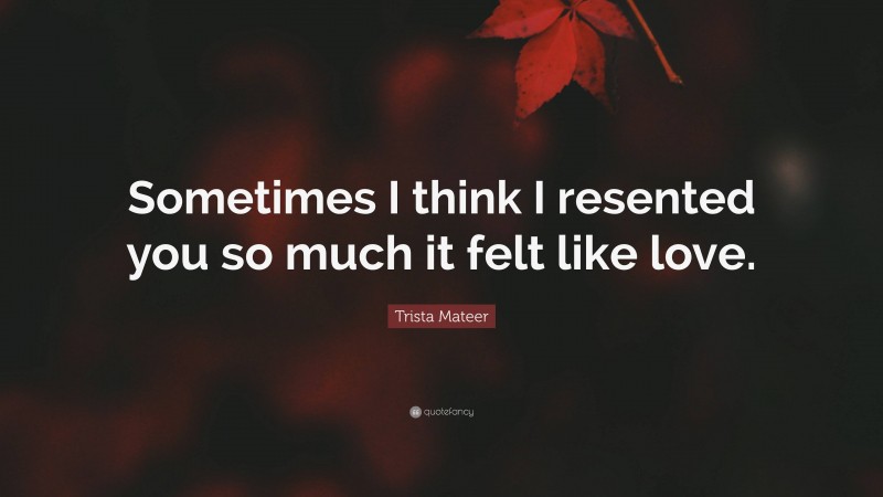 Trista Mateer Quote: “Sometimes I think I resented you so much it felt like love.”