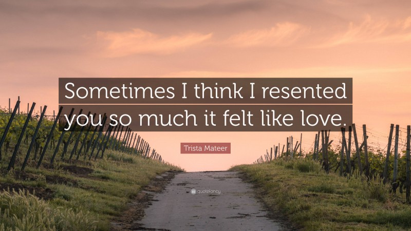 Trista Mateer Quote: “Sometimes I think I resented you so much it felt like love.”