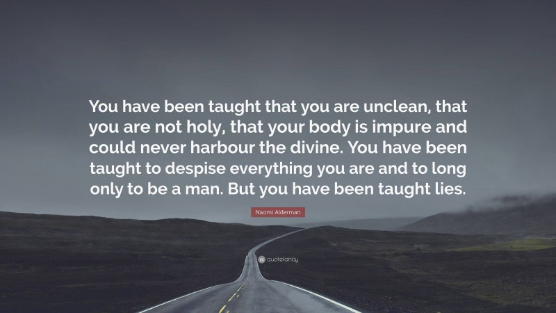 Naomi Alderman Quote: “You have been taught that you are unclean, that you are not holy, that your body is impure and could never harbour the divine. You have been taught to despise everything you are and to long only to be a man. But you have been taught lies.”