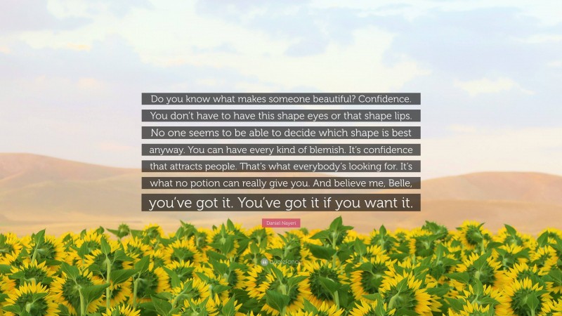 Daniel Nayeri Quote: “Do you know what makes someone beautiful? Confidence. You don’t have to have this shape eyes or that shape lips. No one seems to be able to decide which shape is best anyway. You can have every kind of blemish. It’s confidence that attracts people. That’s what everybody’s looking for. It’s what no potion can really give you. And believe me, Belle, you’ve got it. You’ve got it if you want it.”