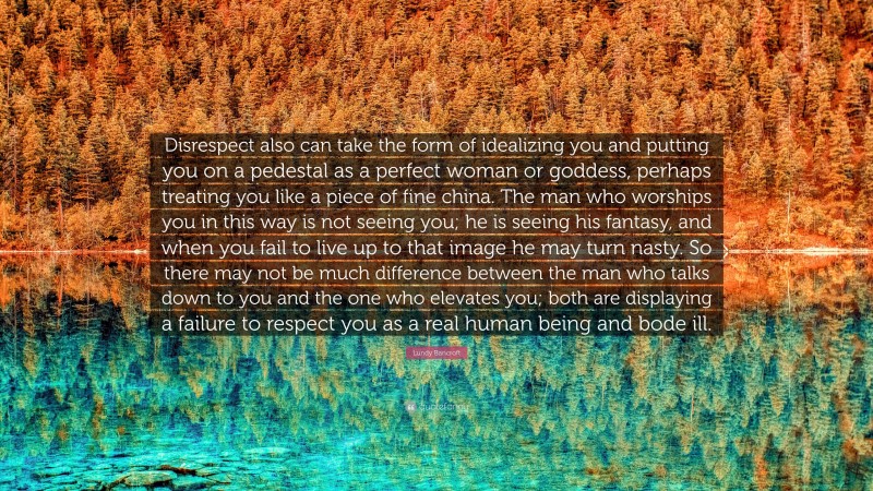 Lundy Bancroft Quote: “Disrespect also can take the form of idealizing you and putting you on a pedestal as a perfect woman or goddess, perhaps treating you like a piece of fine china. The man who worships you in this way is not seeing you; he is seeing his fantasy, and when you fail to live up to that image he may turn nasty. So there may not be much difference between the man who talks down to you and the one who elevates you; both are displaying a failure to respect you as a real human being and bode ill.”