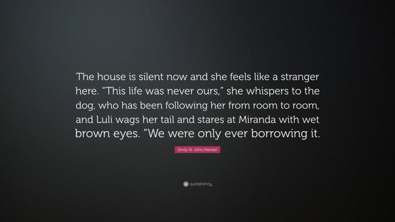 Emily St. John Mandel Quote: “The house is silent now and she feels like a stranger here. “This life was never ours,” she whispers to the dog, who has been following her from room to room, and Luli wags her tail and stares at Miranda with wet brown eyes. “We were only ever borrowing it.”