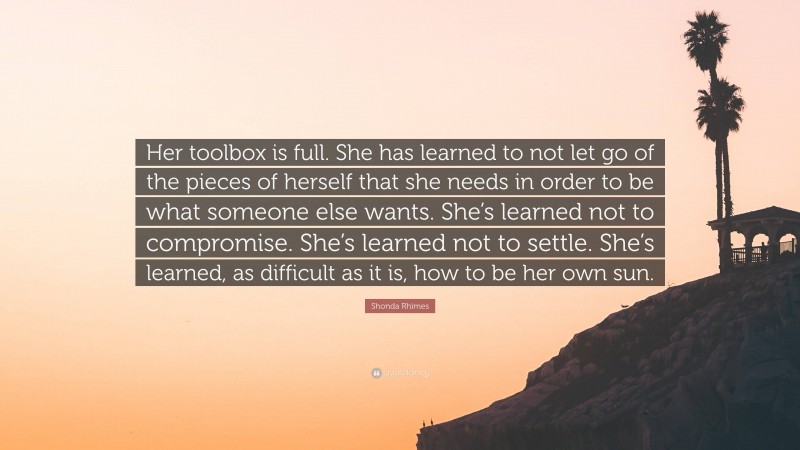 Shonda Rhimes Quote: “Her toolbox is full. She has learned to not let go of the pieces of herself that she needs in order to be what someone else wants. She’s learned not to compromise. She’s learned not to settle. She’s learned, as difficult as it is, how to be her own sun.”