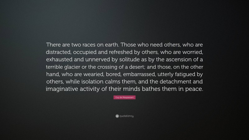 Guy de Maupassant Quote: “There are two races on earth. Those who need others, who are distracted, occupied and refreshed by others, who are worried, exhausted and unnerved by solitude as by the ascension of a terrible glacier or the crossing of a desert; and those, on the other hand, who are wearied, bored, embarrassed, utterly fatigued by others, while isolation calms them, and the detachment and imaginative activity of their minds bathes them in peace.”