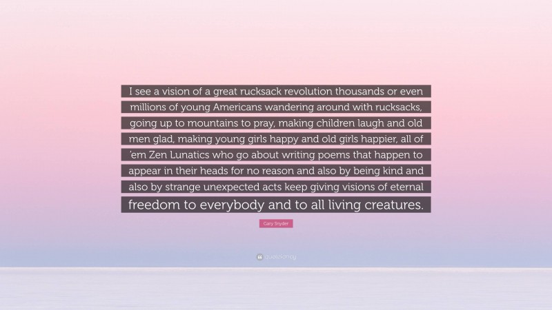 Gary Snyder Quote: “I see a vision of a great rucksack revolution thousands or even millions of young Americans wandering around with rucksacks, going up to mountains to pray, making children laugh and old men glad, making young girls happy and old girls happier, all of ’em Zen Lunatics who go about writing poems that happen to appear in their heads for no reason and also by being kind and also by strange unexpected acts keep giving visions of eternal freedom to everybody and to all living creatures.”