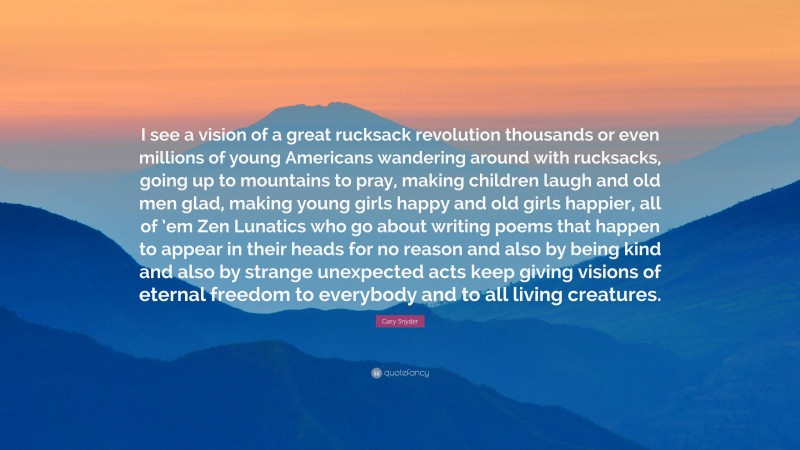 Gary Snyder Quote: “I see a vision of a great rucksack revolution thousands or even millions of young Americans wandering around with rucksacks, going up to mountains to pray, making children laugh and old men glad, making young girls happy and old girls happier, all of ’em Zen Lunatics who go about writing poems that happen to appear in their heads for no reason and also by being kind and also by strange unexpected acts keep giving visions of eternal freedom to everybody and to all living creatures.”