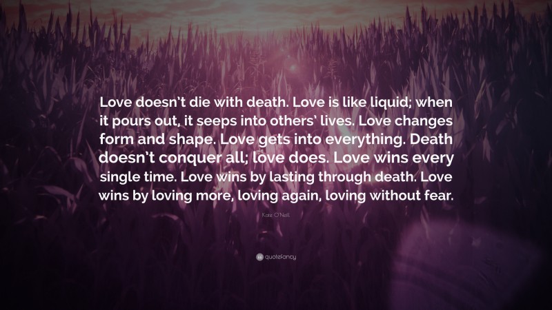 Kate O'Neill Quote: “Love doesn’t die with death. Love is like liquid; when it pours out, it seeps into others’ lives. Love changes form and shape. Love gets into everything. Death doesn’t conquer all; love does. Love wins every single time. Love wins by lasting through death. Love wins by loving more, loving again, loving without fear.”