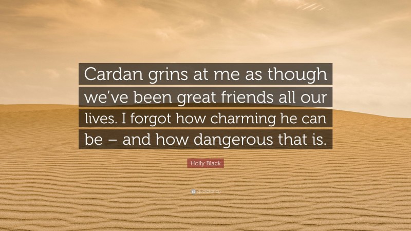 Holly Black Quote: “Cardan grins at me as though we’ve been great friends all our lives. I forgot how charming he can be – and how dangerous that is.”