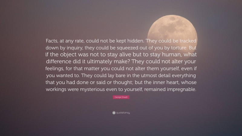 George Orwell Quote: “Facts, at any rate, could not be kept hidden. They could be tracked down by inquiry, they could be squeezed out of you by torture. But if the object was not to stay alive but to stay human, what difference did it ultimately make? They could not alter your feelings, for that matter you could not alter them yourself, even if you wanted to. They could lay bare in the utmost detail everything that you had done or said or thought; but the inner heart, whose workings were mysterious even to yourself, remained impregnable.”