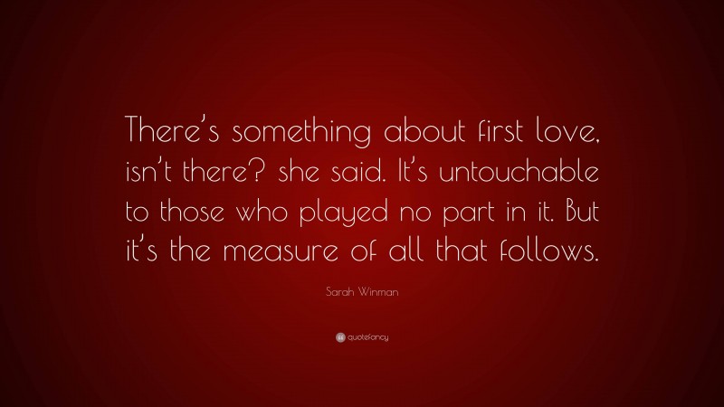 Sarah Winman Quote: “There’s something about first love, isn’t there? she said. It’s untouchable to those who played no part in it. But it’s the measure of all that follows.”