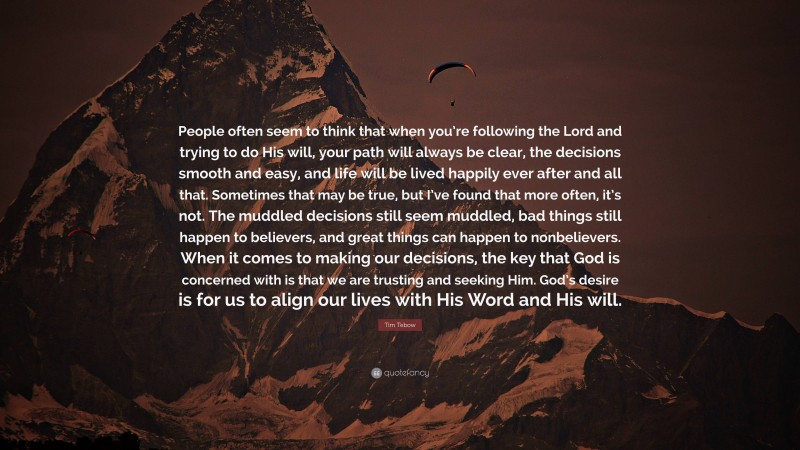 Tim Tebow Quote: “People often seem to think that when you’re following the Lord and trying to do His will, your path will always be clear, the decisions smooth and easy, and life will be lived happily ever after and all that. Sometimes that may be true, but I’ve found that more often, it’s not. The muddled decisions still seem muddled, bad things still happen to believers, and great things can happen to nonbelievers. When it comes to making our decisions, the key that God is concerned with is that we are trusting and seeking Him. God’s desire is for us to align our lives with His Word and His will.”