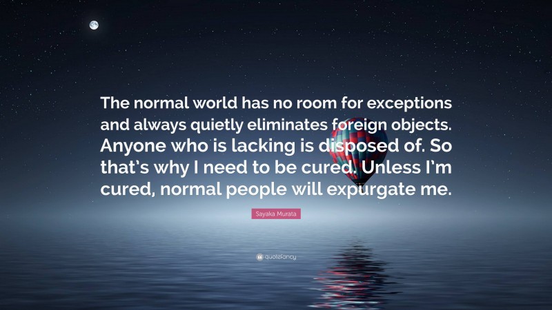 Sayaka Murata Quote: “The normal world has no room for exceptions and always quietly eliminates foreign objects. Anyone who is lacking is disposed of. So that’s why I need to be cured. Unless I’m cured, normal people will expurgate me.”
