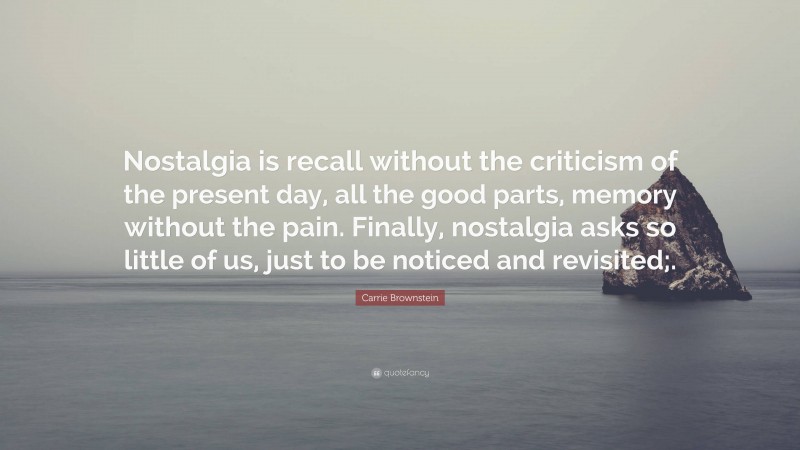 Carrie Brownstein Quote: “Nostalgia is recall without the criticism of the present day, all the good parts, memory without the pain. Finally, nostalgia asks so little of us, just to be noticed and revisited;.”