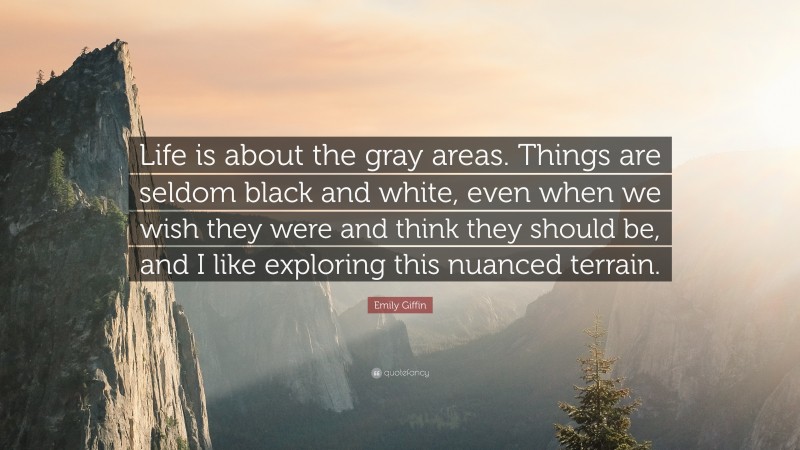 Emily Giffin Quote: “Life is about the gray areas. Things are seldom black and white, even when we wish they were and think they should be, and I like exploring this nuanced terrain.”