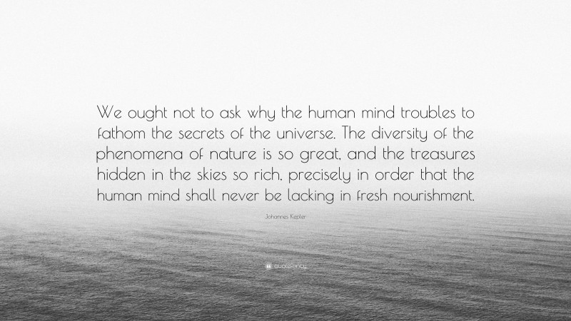 Johannes Kepler Quote: “We ought not to ask why the human mind troubles to fathom the secrets of the universe. The diversity of the phenomena of nature is so great, and the treasures hidden in the skies so rich, precisely in order that the human mind shall never be lacking in fresh nourishment.”