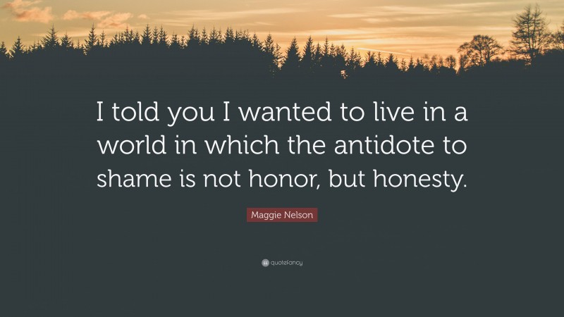 Maggie Nelson Quote: “I told you I wanted to live in a world in which the antidote to shame is not honor, but honesty.”