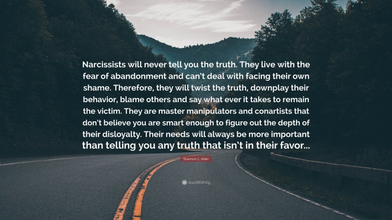 Shannon L. Alder Quote: “Narcissists will never tell you the truth. They live with the fear of abandonment and can’t deal with facing their own shame. Therefore, they will twist the truth, downplay their behavior, blame others and say what ever it takes to remain the victim. They are master manipulators and conartists that don’t believe you are smart enough to figure out the depth of their disloyalty. Their needs will always be more important than telling you any truth that isn’t in their favor...”